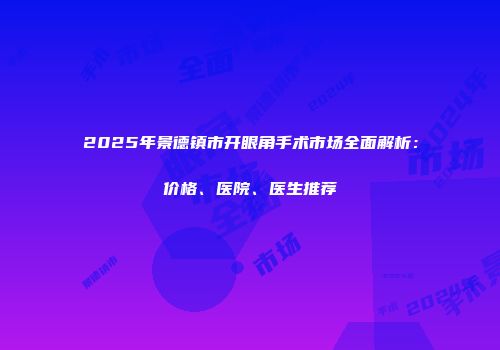 2025年景德镇市开眼角手术市场全面解析：价格、医院、医生推荐