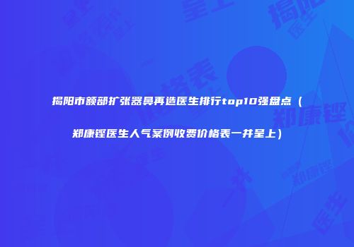 揭阳市额部扩张器鼻再造医生排行top10强盘点（郑康铿医生人气案例收费价格表一并呈上）