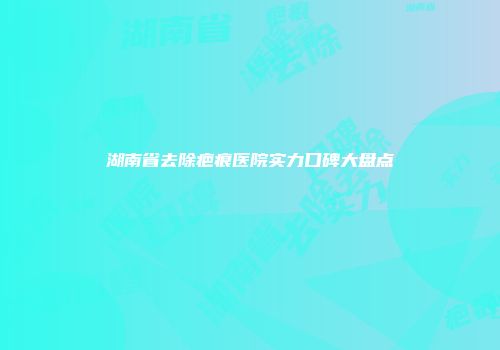湖南省去除疤痕医院实力口碑大盘点