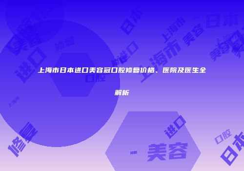 上海市日本进口美容冠口腔修复价格、医院及医生全解析