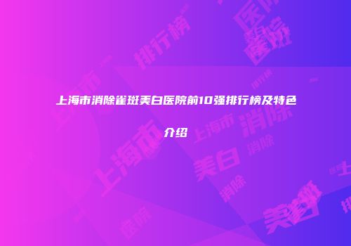 上海市消除雀斑美白医院前10强排行榜及特色介绍