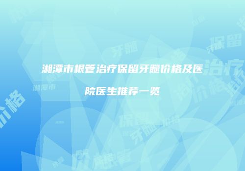 湘潭市根管治疗保留牙髓价格及医院医生推荐一览