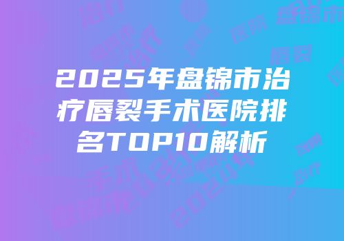 2025年盘锦市治疗唇裂手术医院排名TOP10解析