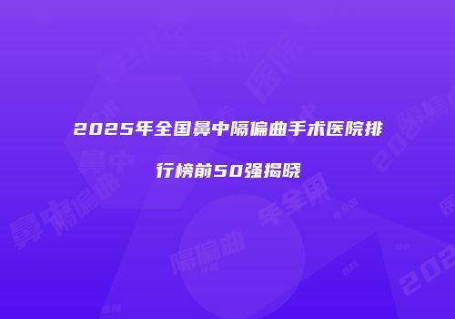 2025年全国鼻中隔偏曲手术医院排行榜前50强揭晓