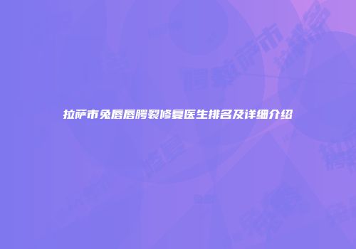 拉萨市兔唇唇腭裂修复医生排名及详细介绍