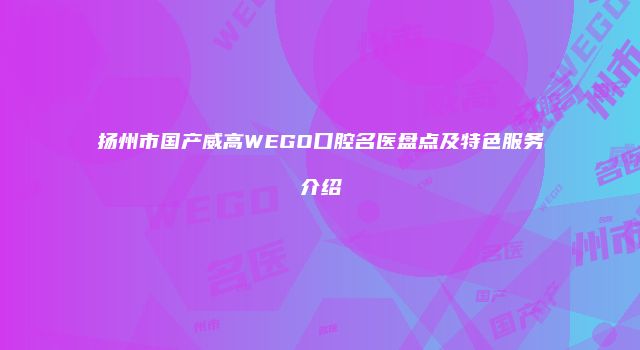 扬州市国产威高WEGO口腔名医盘点及特色服务介绍
