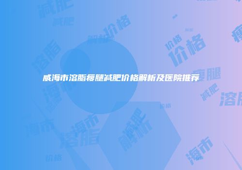 威海市溶脂瘦腿减肥价格解析及医院推荐
