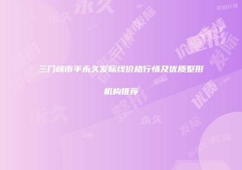 三门峡市半永久发际线价格行情及优质整形机构推荐