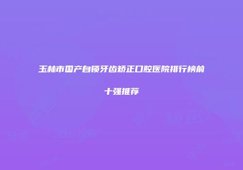 玉林市国产自锁牙齿矫正口腔医院排行榜前十强推荐