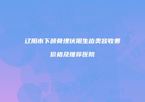 辽阳市下颌骨埋伏阻生齿美容收费价格及推荐医院