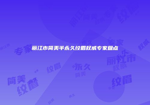丽江市简美半永久纹眉权威专家盘点