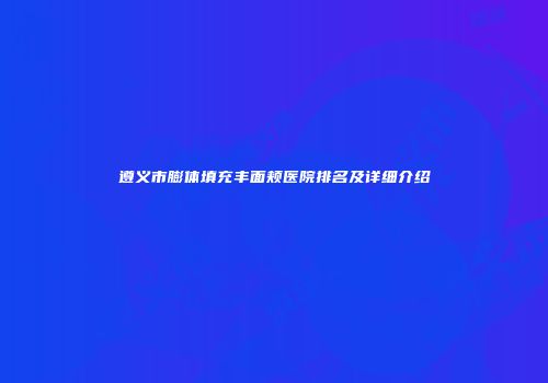 遵义市膨体填充丰面颊医院排名及详细介绍