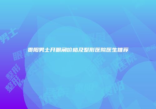 贵阳男士开眼角价格及整形医院医生推荐