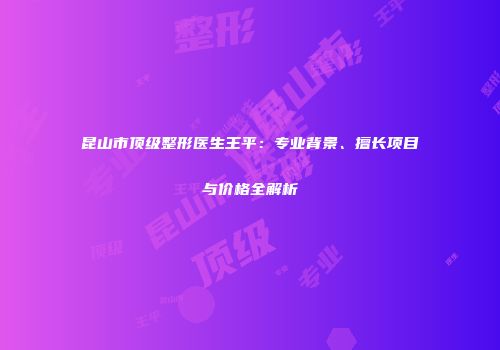 昆山市顶级整形医生王平：专业背景、擅长项目与价格全解析