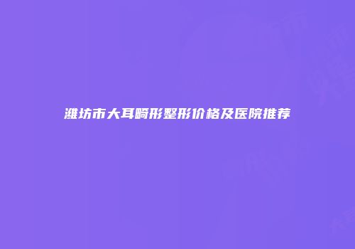 潍坊市大耳畸形整形价格及医院推荐