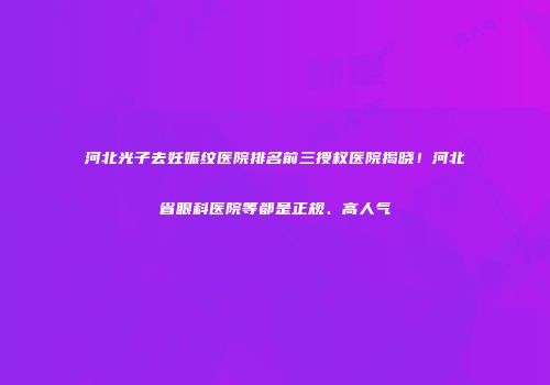 河北光子去妊娠纹医院排名前三授权医院揭晓！河北省眼科医院等都是正规、高人气