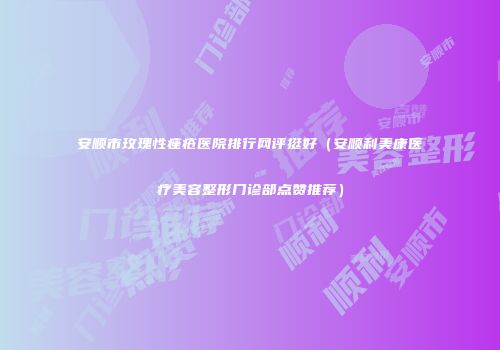 安顺市玫瑰性痤疮医院排行网评挺好（安顺利美康医疗美容整形门诊部点赞推荐）