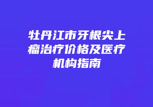 牡丹江市牙根尖上瘤治疗价格及医疗机构指南