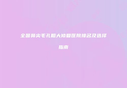 全国鼻尖毛孔粗大修复医院排名及选择指南