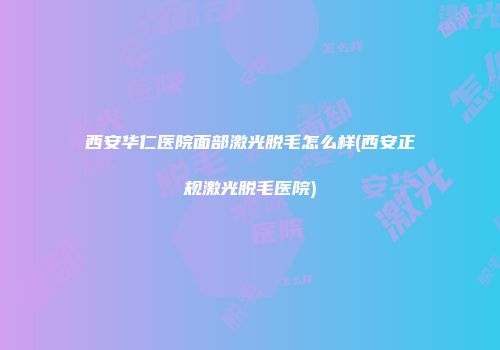 西安华仁医院面部激光脱毛怎么样(西安正规激光脱毛医院)