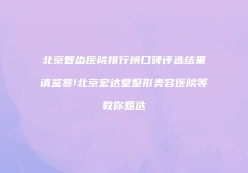 北京智齿医院排行榜口碑评选结果请鉴赏!北京宏达堂整形美容医院等教你甄选
