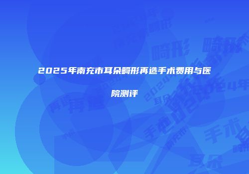 2025年南充市耳朵畸形再造手术费用与医院测评