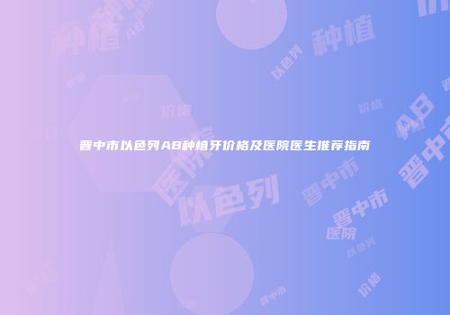 晋中市以色列AB种植牙价格及医院医生推荐指南
