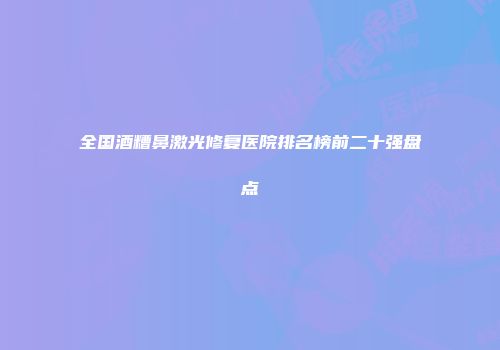 全国酒糟鼻激光修复医院排名榜前二十强盘点
