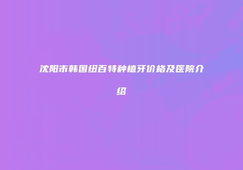 沈阳市韩国纽百特种植牙价格及医院介绍