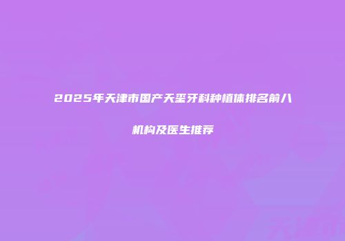 2025年天津市国产天玺牙科种植体排名前八机构及医生推荐