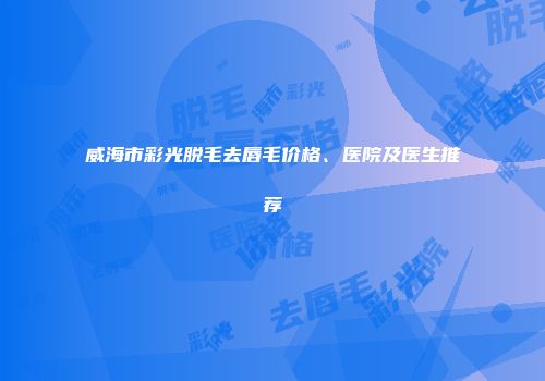 威海市彩光脱毛去唇毛价格、医院及医生推荐