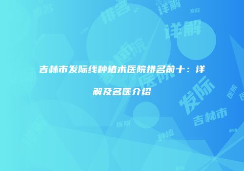 吉林市发际线种植术医院排名前十：详解及名医介绍