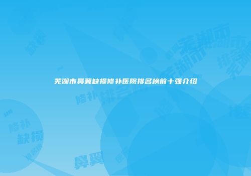 芜湖市鼻翼缺损修补医院排名榜前十强介绍