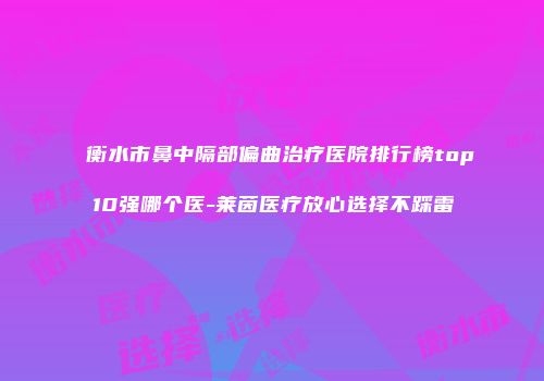 衡水市鼻中隔部偏曲治疗医院排行榜top10强哪个医-莱茵医疗放心选择不踩雷
