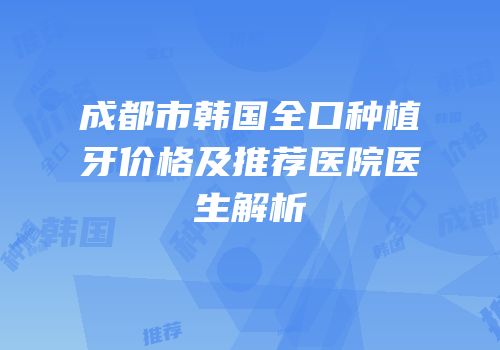 成都市韩国全口种植牙价格及推荐医院医生解析