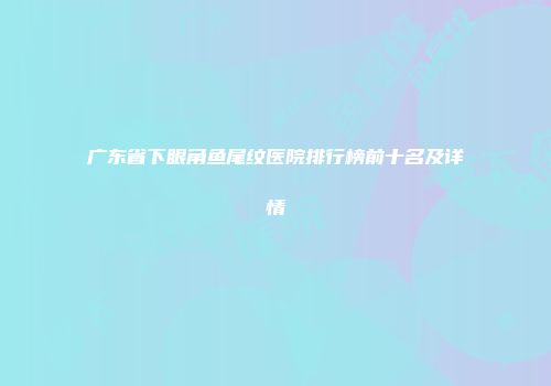 广东省下眼角鱼尾纹医院排行榜前十名及详情