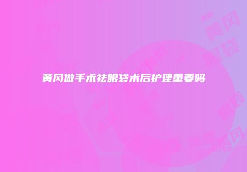 黄冈做手术祛眼袋术后护理重要吗