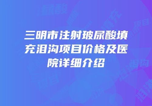 三明市注射玻尿酸填充泪沟项目价格及医院详细介绍