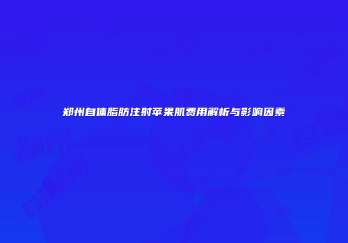 郑州自体脂肪注射苹果肌费用解析与影响因素