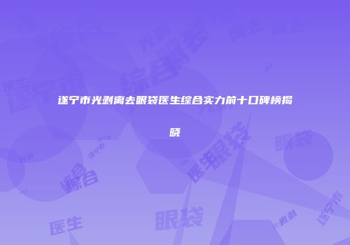 遂宁市光剥离去眼袋医生综合实力前十口碑榜揭晓