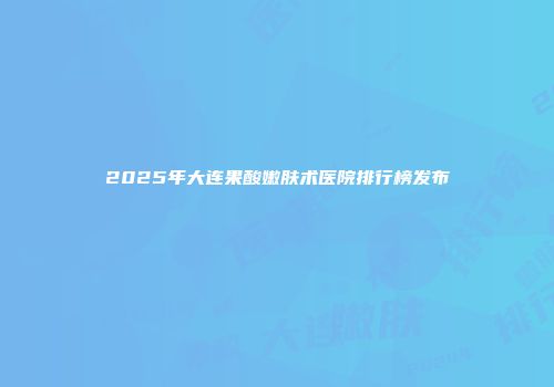 2025年大连果酸嫩肤术医院排行榜发布