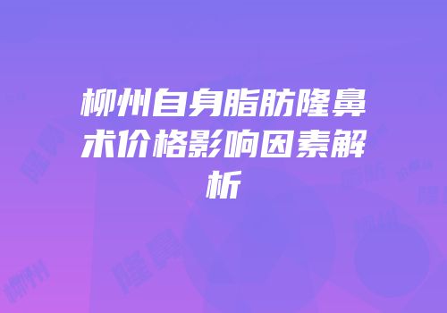 柳州自身脂肪隆鼻术价格影响因素解析