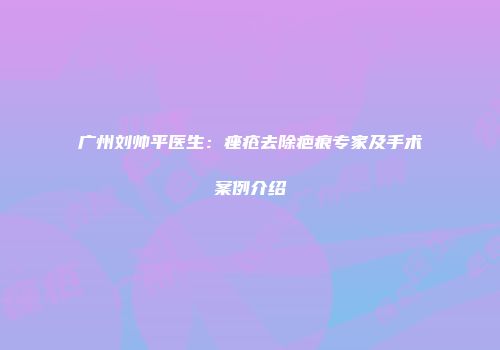 广州刘帅平医生：痤疮去除疤痕专家及手术案例介绍