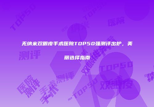 无纳米双眼皮手术医院TOP50强测评出炉，美丽选择指南