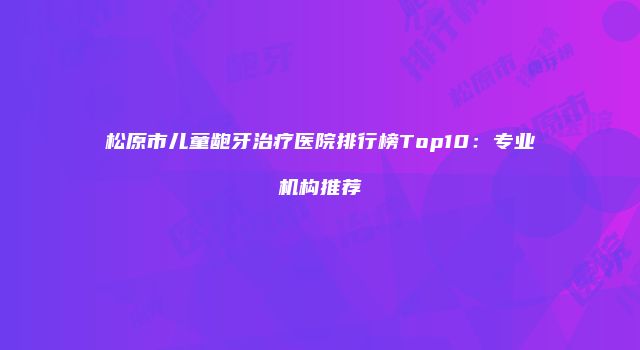 松原市儿童龅牙治疗医院排行榜Top10：专业机构推荐