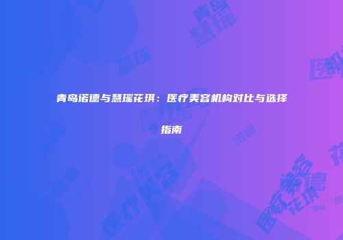 青岛诺德与慧瑶花琪：医疗美容机构对比与选择指南