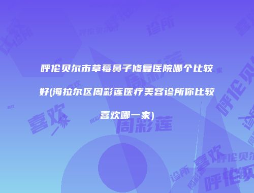 呼伦贝尔市草莓鼻子修复医院哪个比较好(海拉尔区周彩莲医疗美容诊所你比较喜欢哪一家)