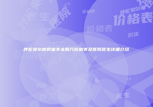 呼伦贝尔市假体丰太阳穴价格表及医院医生详细介绍