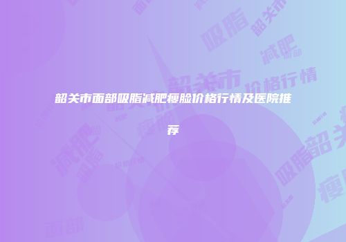 韶关市面部吸脂减肥瘦脸价格行情及医院推荐