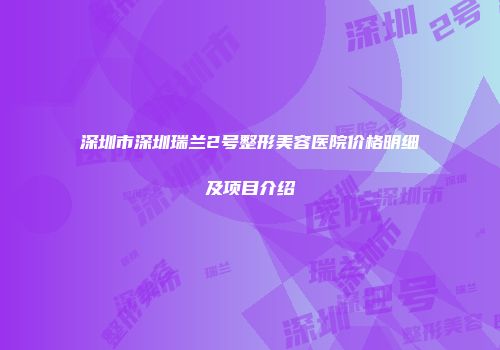 深圳市深圳瑞兰2号整形美容医院价格明细及项目介绍